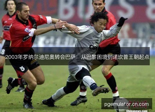 2003年罗纳尔迪尼奥转会巴萨:从巴黎困境到诺坎普王朝起点 2003年罗纳尔迪尼奥转会巴萨:从巴黎困境到诺坎普王朝起点
